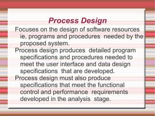 Process Design
Focuses on the design of software resources
  ie, programs and procedures needed by the
  proposed system.
Process design produces detailed program
  specifications and procedures needed to
  meet the user interface and data design
  specifications that are developed.
Process design must also produce
  specifications that meet the functional
  control and performance requirements
  developed in the analysis stage.
 