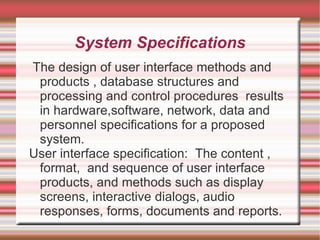 System Specifications
The design of user interface methods and
 products , database structures and
 processing and control procedures results
 in hardware,software, network, data and
 personnel specifications for a proposed
 system.
User interface specification: The content ,
 format, and sequence of user interface
 products, and methods such as display
 screens, interactive dialogs, audio
 responses, forms, documents and reports.
 