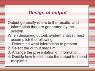 Design of output

Output generally refers to the results and
  information that are generated by the
  system.
When designing output, system analyst must
  accomplish the following:
1. Determine what information to present.
2. Select the output medium.
3. Arrange the presentation of information.
4. Decide how to distribute the output to intend
  recipients.
 