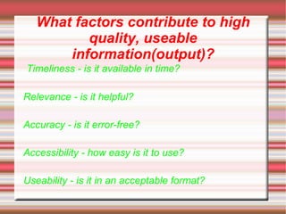What factors contribute to high
          quality, useable
       information(output)?
Timeliness - is it available in time?

Relevance - is it helpful?

Accuracy - is it error-free?

Accessibility - how easy is it to use?

Useability - is it in an acceptable format?
 