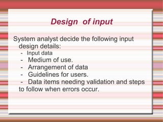 Design of input

System analyst decide the following input
 design details:
  - Input data
  - Medium of use.
  - Arrangement of data
  - Guidelines for users.
  - Data items needing validation and steps
 to follow when errors occur.
 