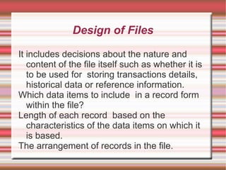 Design of Files

It includes decisions about the nature and
   content of the file itself such as whether it is
   to be used for storing transactions details,
   historical data or reference information.
Which data items to include in a record form
   within the file?
Length of each record based on the
   characteristics of the data items on which it
   is based.
The arrangement of records in the file.
 