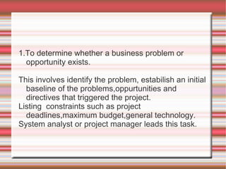 1.To determine whether a business problem or
  opportunity exists.

This involves identify the problem, estabilish an initial
  baseline of the problems,oppurtunities and
  directives that triggered the project.
Listing constraints such as project
  deadlines,maximum budget,general technology.
System analyst or project manager leads this task.
 