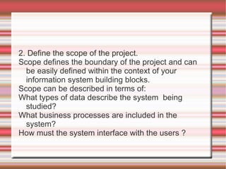 2. Define the scope of the project.
Scope defines the boundary of the project and can
  be easily defined within the context of your
  information system building blocks.
Scope can be described in terms of:
What types of data describe the system being
  studied?
What business processes are included in the
  system?
How must the system interface with the users ?
 