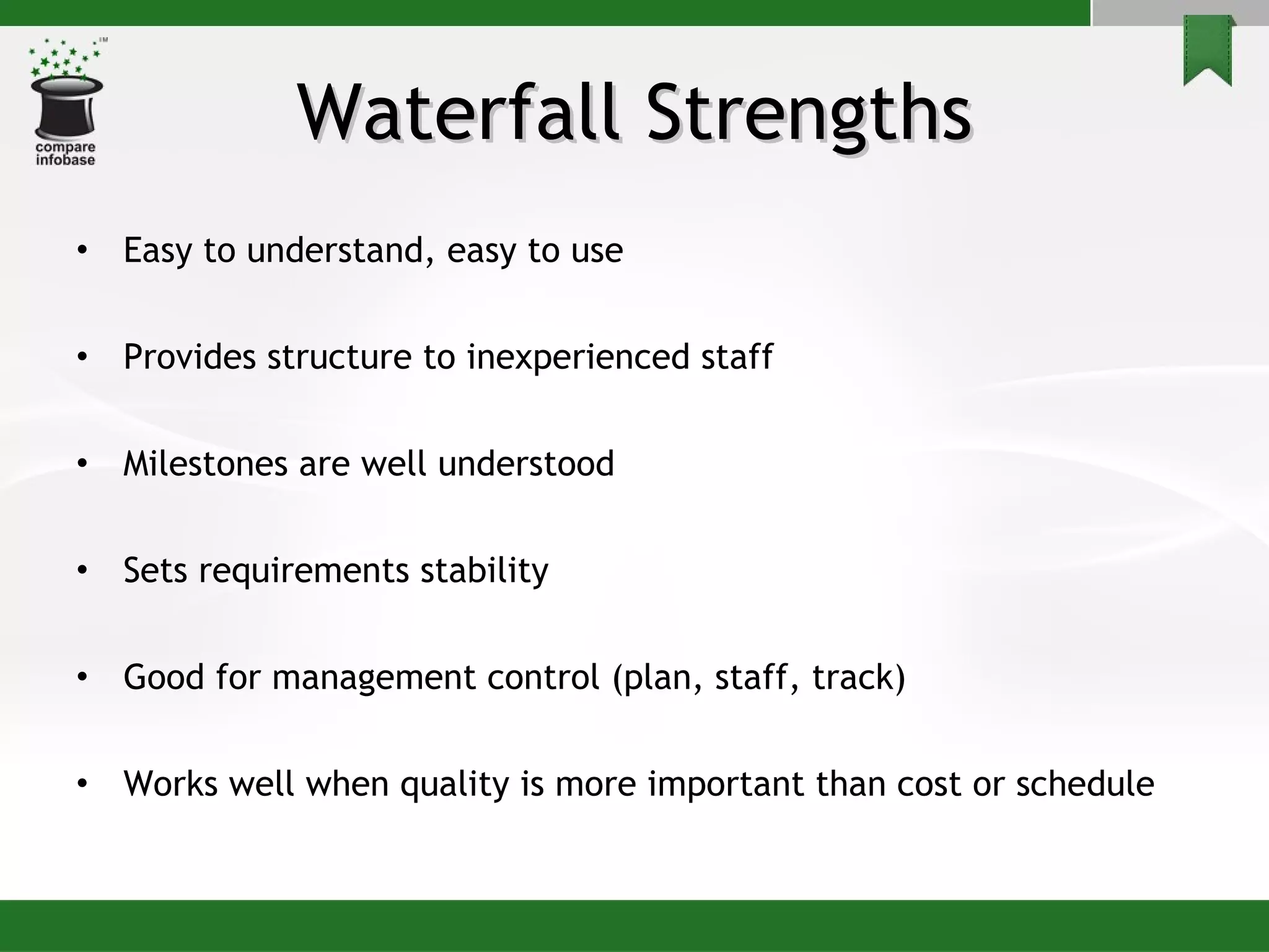 Waterfall Strengths Easy to understand, easy to use Provides structure to inexperienced staff Milestones are well understood Sets requirements stability Good for management control (plan, staff, track) Works well when quality is more important than cost or schedule 