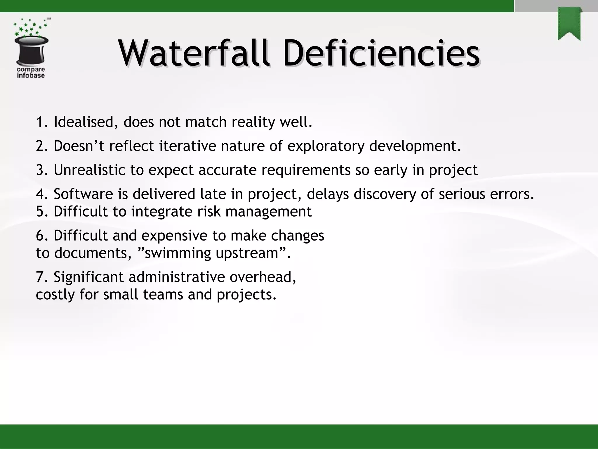 Waterfall Deficiencies 1. Idealised, does not match reality well. 2. Doesn’t reflect iterative nature of exploratory development. 3. Unrealistic to expect accurate requirements so early in project 4. Software is delivered late in project, delays discovery of serious errors. 5. Difficult to integrate risk management 6. Difficult and expensive to make changes to documents, ”swimming upstream”. 7. Significant administrative overhead,  costly for small teams and projects. 