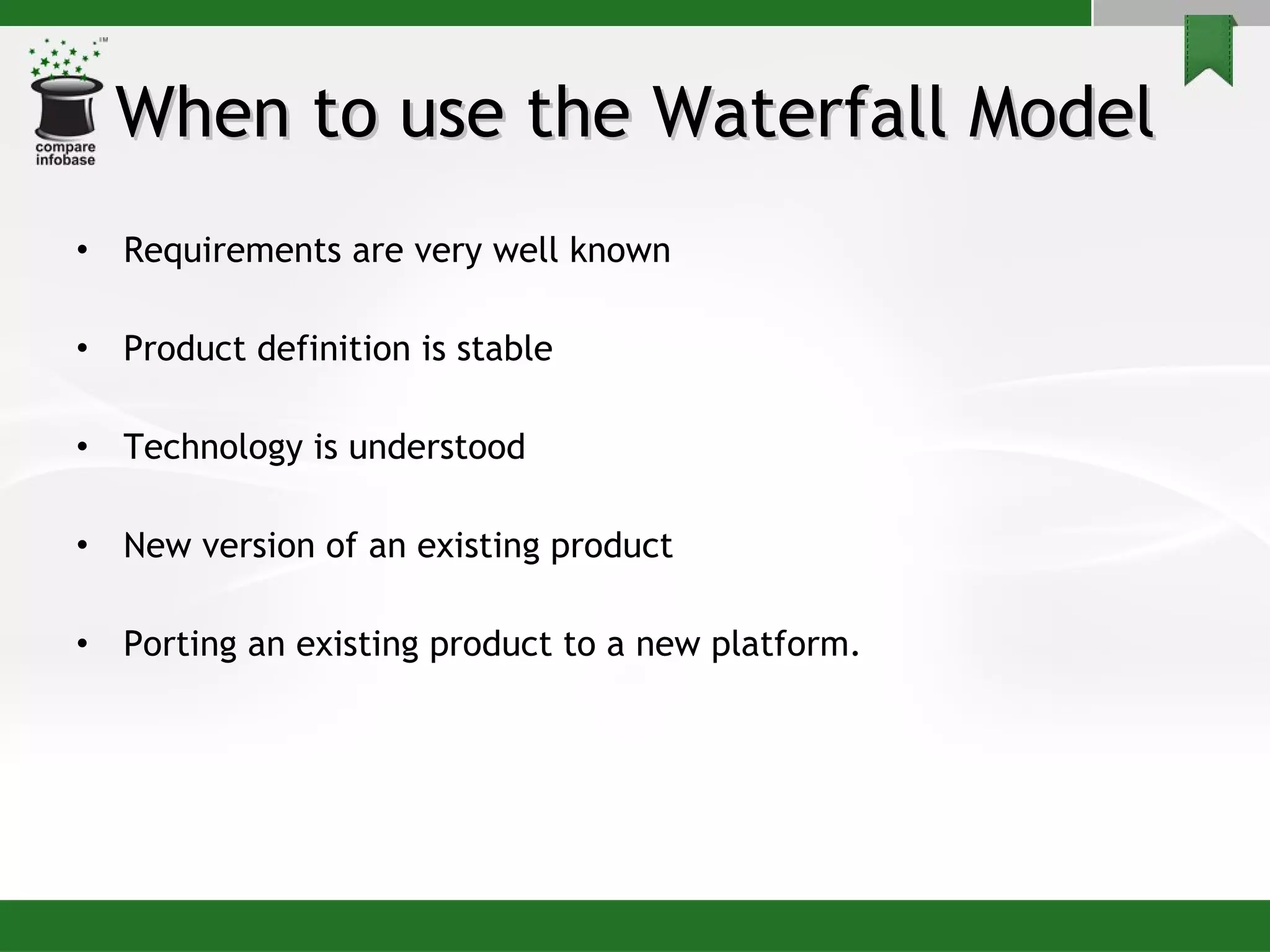 When to use the Waterfall Model Requirements are very well known Product definition is stable Technology is understood New version of an existing product Porting an existing product to a new platform. 