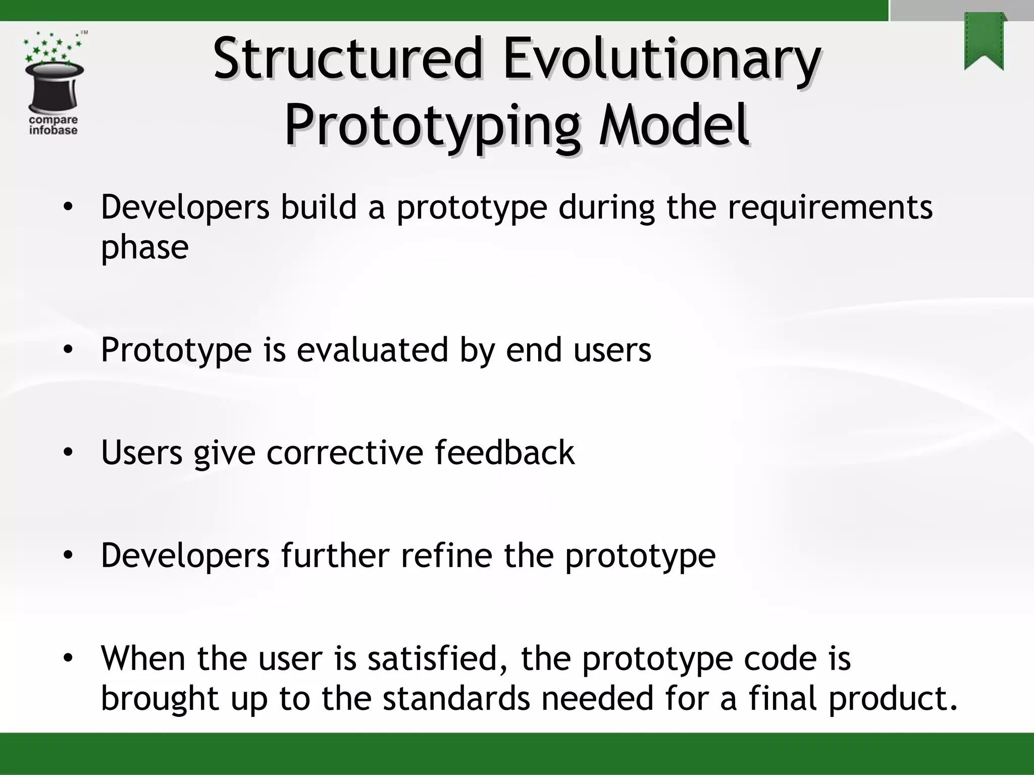 Structured Evolutionary Prototyping Model Developers build a prototype during the requirements phase Prototype is evaluated by end users Users give corrective feedback  Developers further refine the prototype When the user is satisfied, the prototype code is brought up to the standards needed for a final product. 