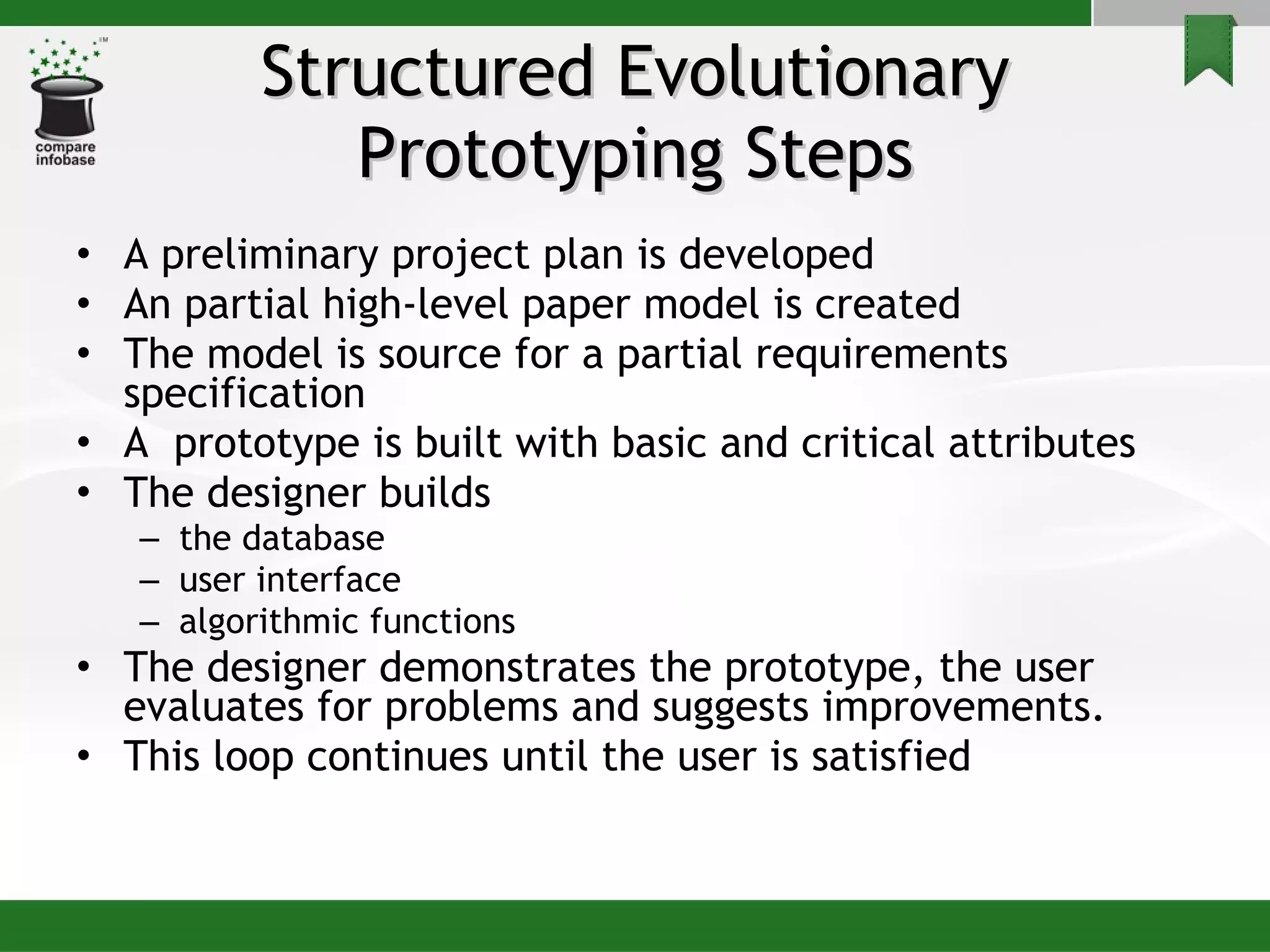 Structured Evolutionary Prototyping Steps A preliminary project plan is developed An partial high-level paper model is created The model is source for a partial requirements specification A  prototype is built with basic and critical attributes The designer builds  the database  user interface  algorithmic functions The designer demonstrates the prototype, the user evaluates for problems and suggests improvements. This loop continues until the user is satisfied 