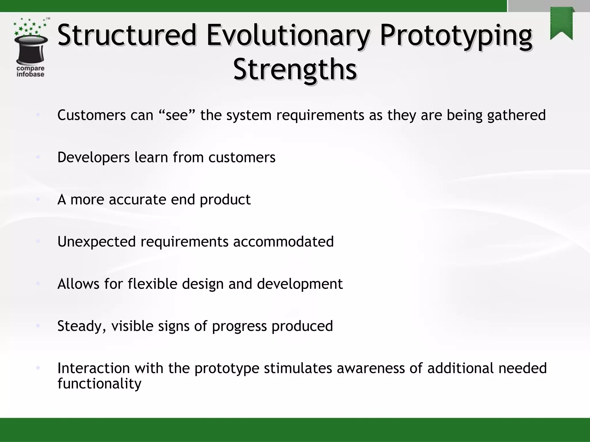 Structured Evolutionary Prototyping Strengths Customers can “see” the system requirements as they are being gathered Developers learn from customers  A more accurate end product Unexpected requirements accommodated Allows for flexible design and development Steady, visible signs of progress produced Interaction with the prototype stimulates awareness of additional needed functionality 
