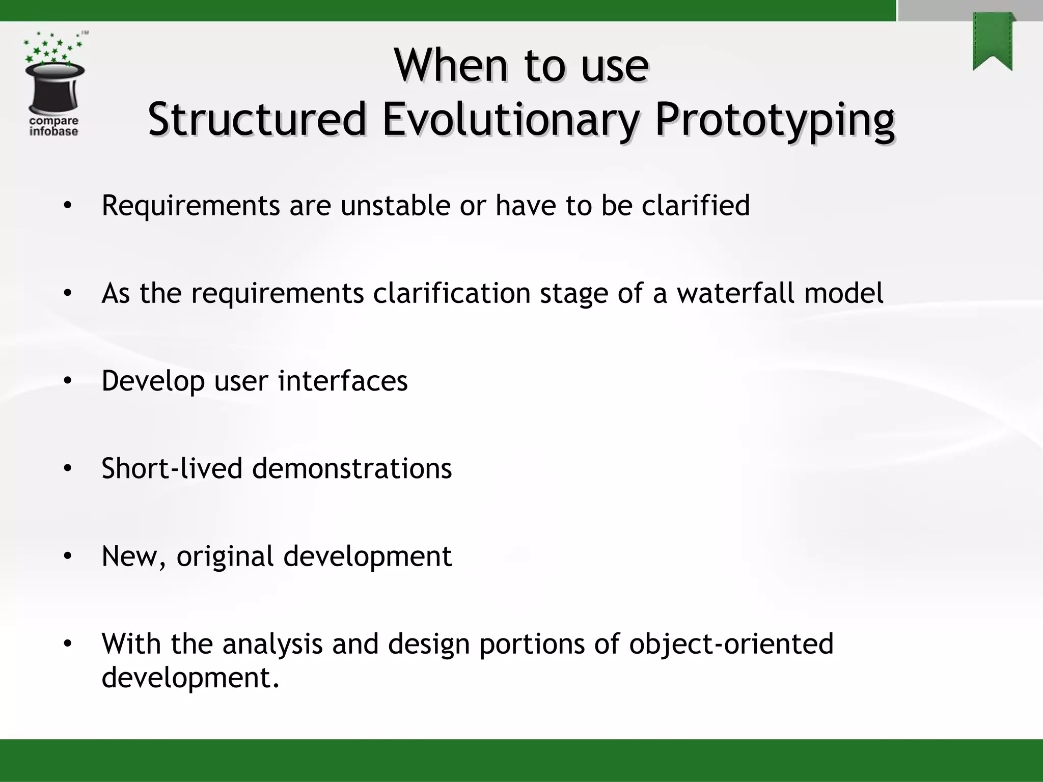 When to use Structured Evolutionary Prototyping Requirements are unstable or have to be clarified  As the requirements clarification stage of a waterfall model Develop user interfaces Short-lived demonstrations  New, original development With the analysis and design portions of object-oriented development. 