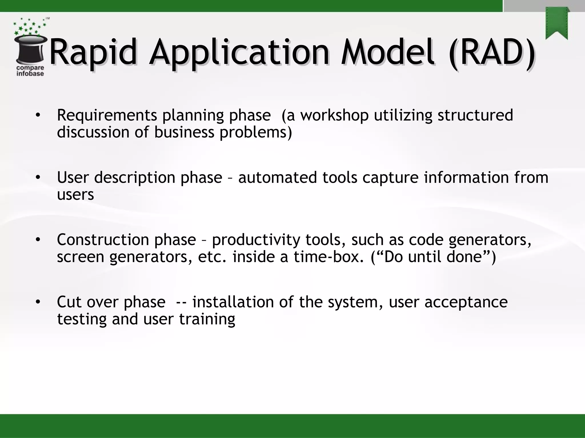 Rapid Application Model (RAD) Requirements planning phase  (a workshop utilizing structured discussion of business problems) User description phase – automated tools capture information from users Construction phase – productivity tools, such as code generators, screen generators, etc. inside a time-box. (“Do until done”) Cut over phase  -- installation of the system, user acceptance testing and user training 