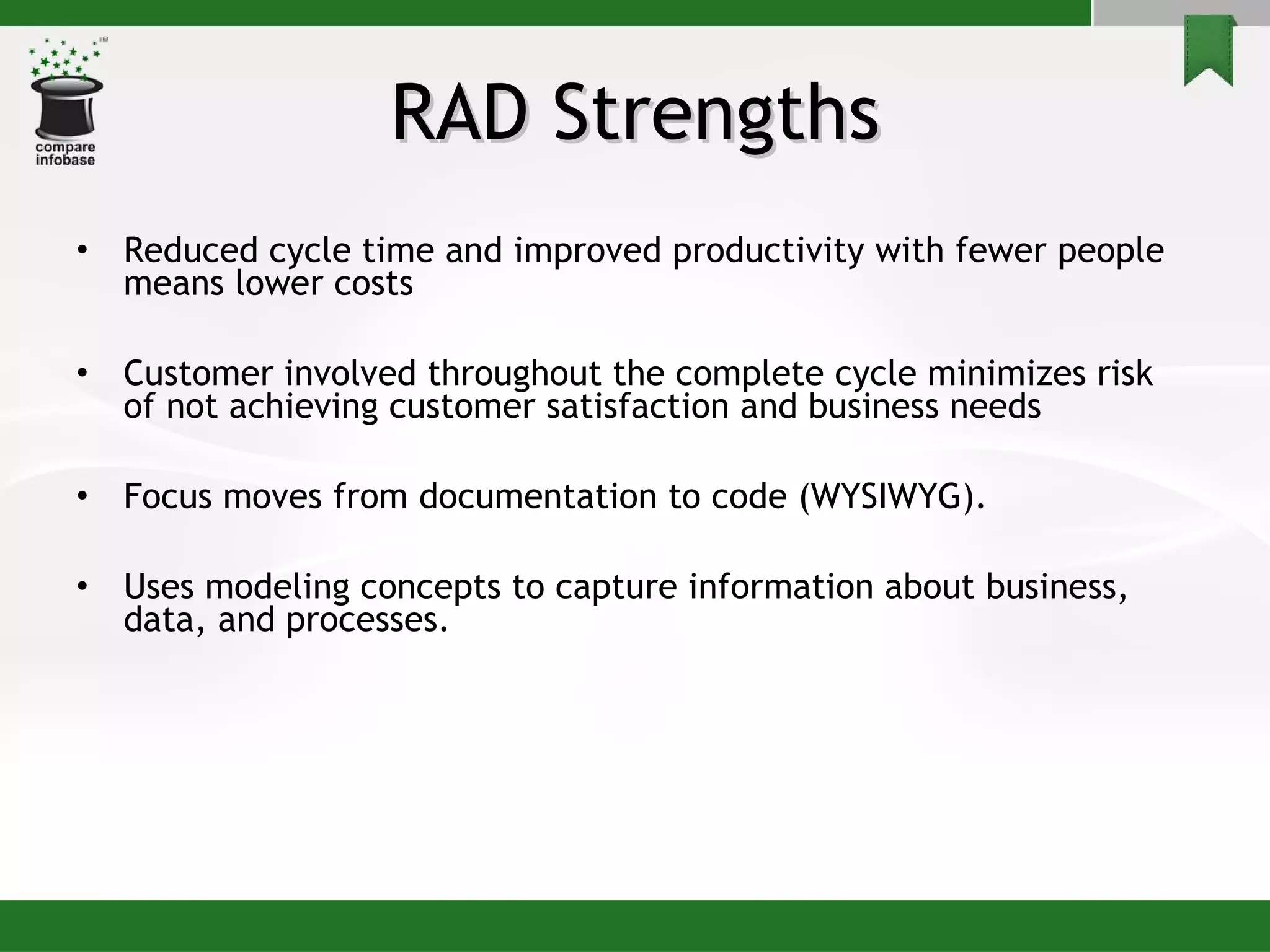 RAD Strengths Reduced cycle time and improved productivity with fewer people means lower costs Customer involved throughout the complete cycle minimizes risk of not achieving customer satisfaction and business needs Focus moves from documentation to code (WYSIWYG). Uses modeling concepts to capture information about business, data, and processes. 