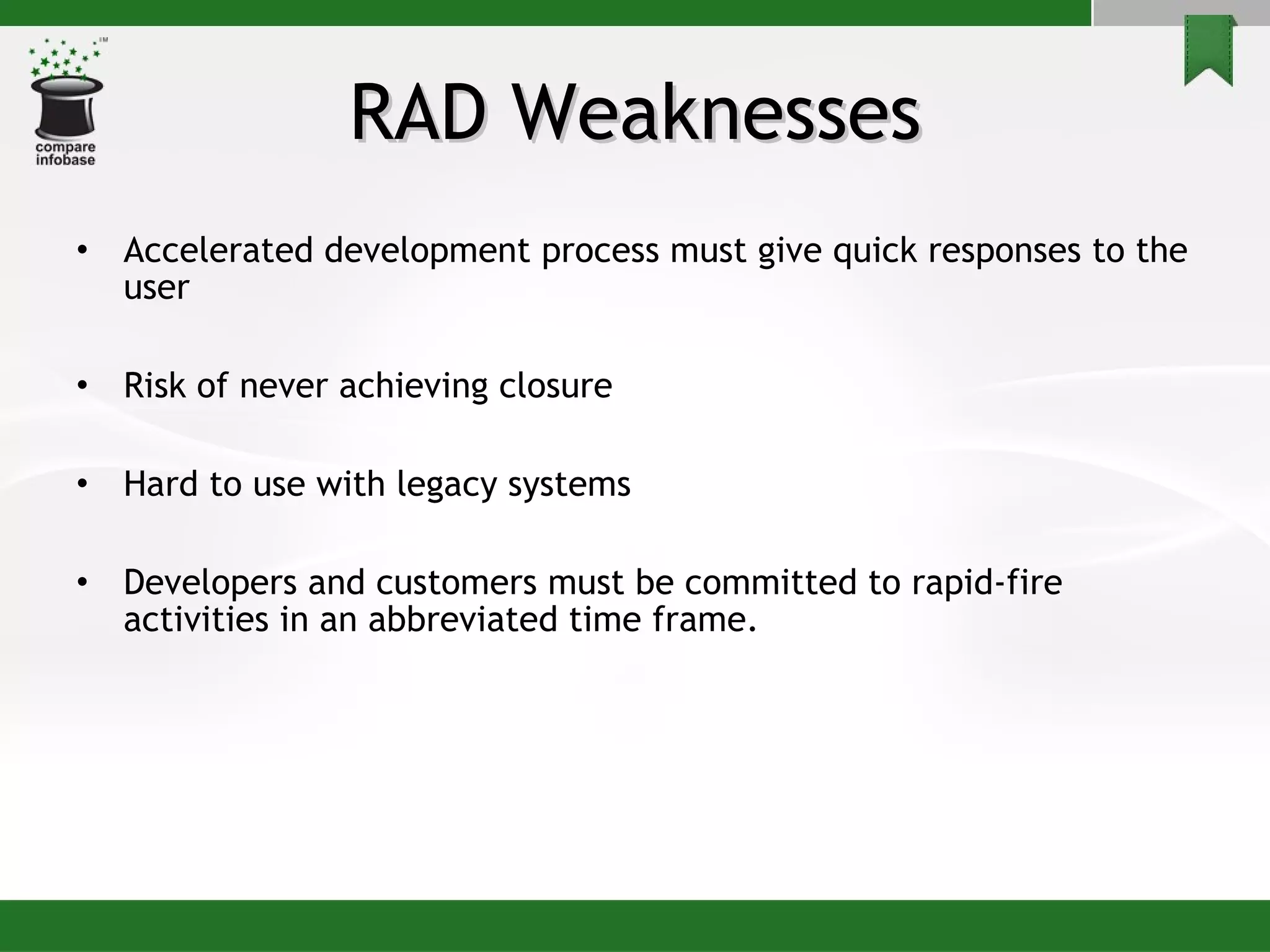 RAD Weaknesses Accelerated development process must give quick responses to the user Risk of never achieving closure  Hard to use with legacy systems Developers and customers must be committed to rapid-fire activities in an abbreviated time frame.  