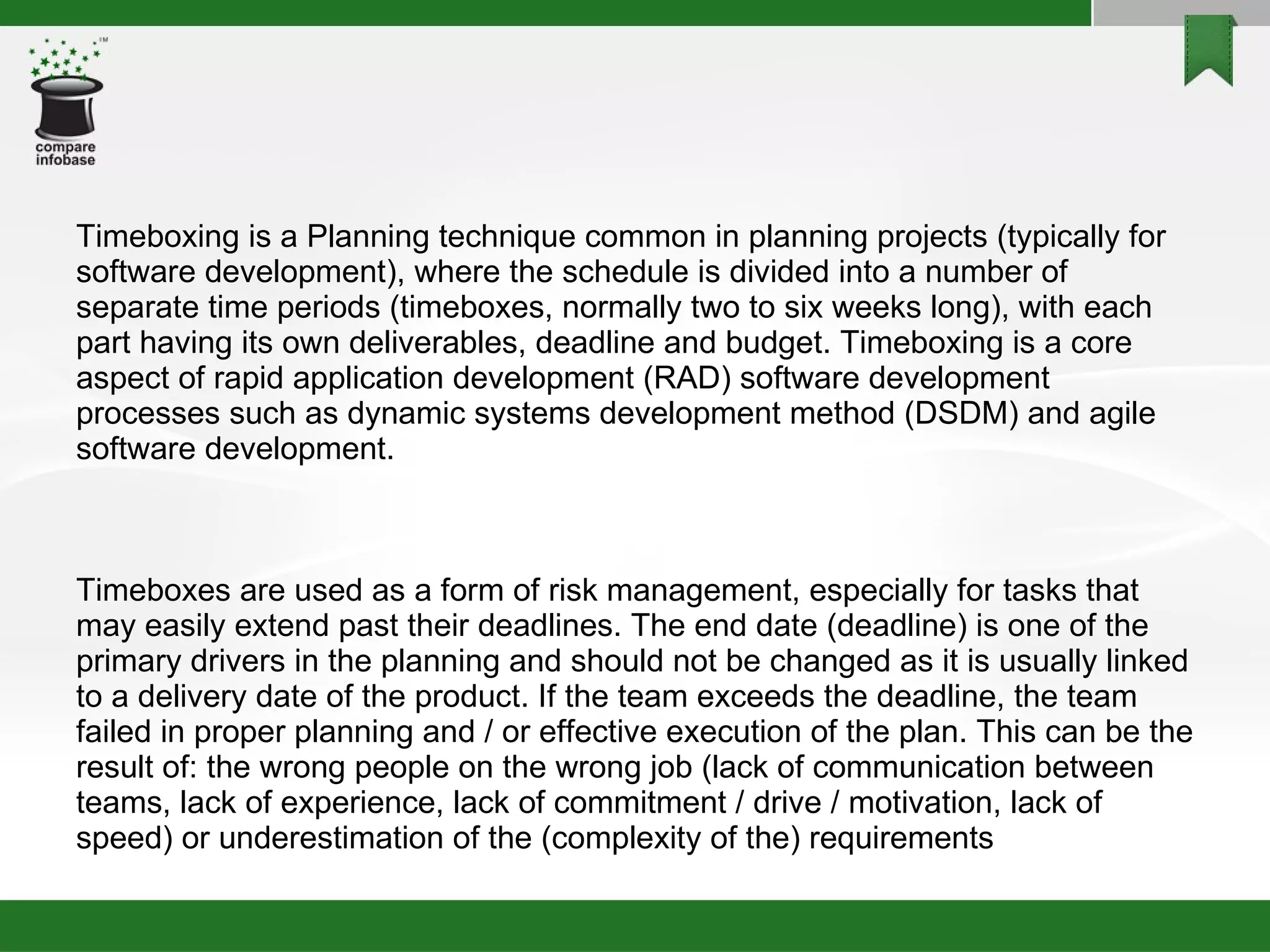 Timeboxing is a Planning technique common in planning projects (typically for software development), where the schedule is divided into a number of separate time periods (timeboxes, normally two to six weeks long), with each part having its own deliverables, deadline and budget. Timeboxing is a core aspect of rapid application development (RAD) software development processes such as dynamic systems development method (DSDM) and agile software development. Timeboxes are used as a form of risk management, especially for tasks that may easily extend past their deadlines. The end date (deadline) is one of the primary drivers in the planning and should not be changed as it is usually linked to a delivery date of the product. If the team exceeds the deadline, the team failed in proper planning and / or effective execution of the plan. This can be the result of: the wrong people on the wrong job (lack of communication between teams, lack of experience, lack of commitment / drive / motivation, lack of speed) or underestimation of the (complexity of the) requirements 