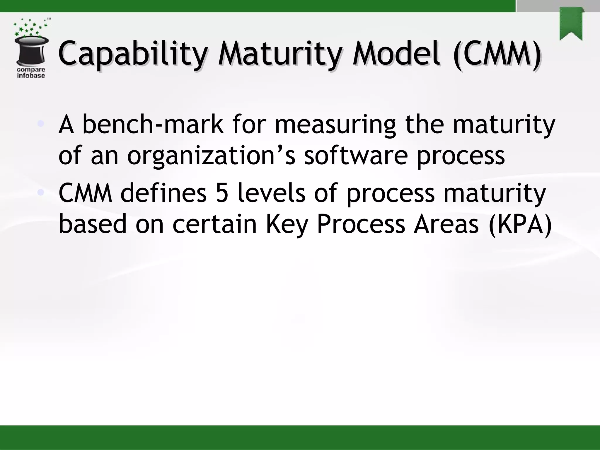 Capability Maturity Model (CMM) A bench-mark for measuring the maturity of an organization’s software process CMM defines 5 levels of process maturity based on certain Key Process Areas (KPA) 
