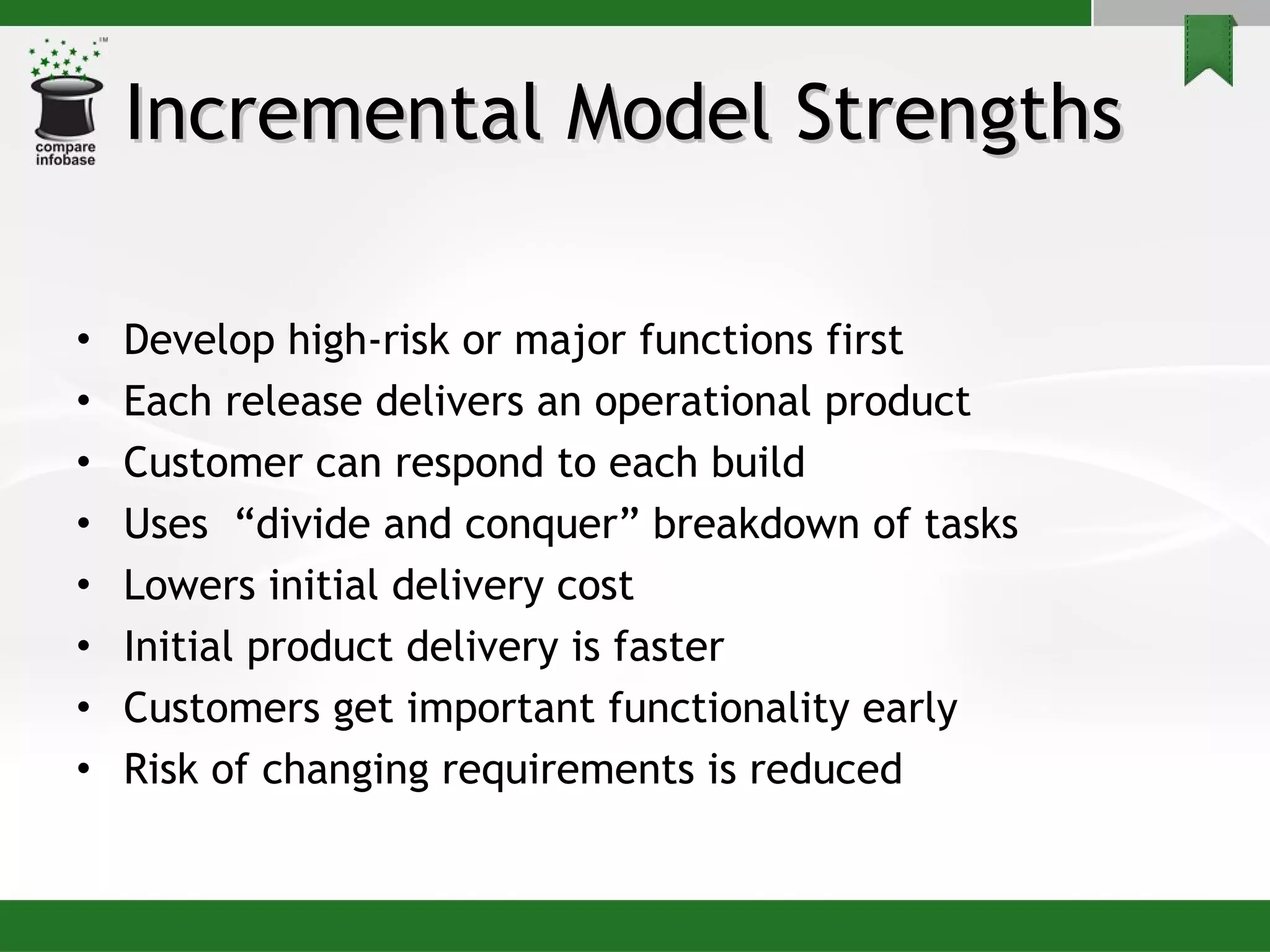 Incremental Model Strengths  Develop high-risk or major functions first Each release delivers an operational product  Customer can respond to each build Uses  “divide and conquer” breakdown of tasks Lowers initial delivery cost  Initial product delivery is faster Customers get important functionality early Risk of changing requirements is reduced 