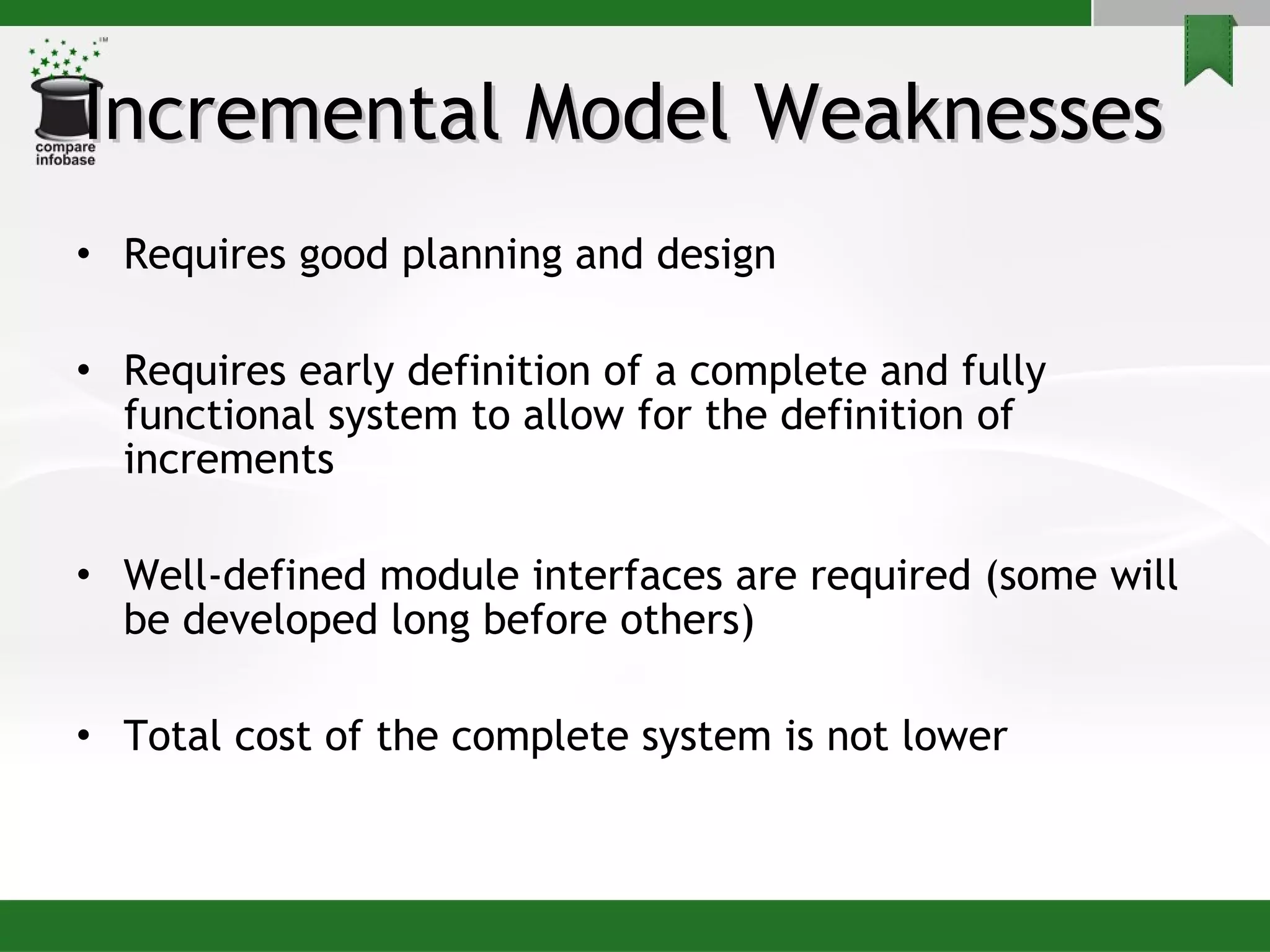 Incremental Model Weaknesses  Requires good planning and design Requires early definition of a complete and fully functional system to allow for the definition of increments Well-defined module interfaces are required (some will be developed long before others) Total cost of the complete system is not lower 