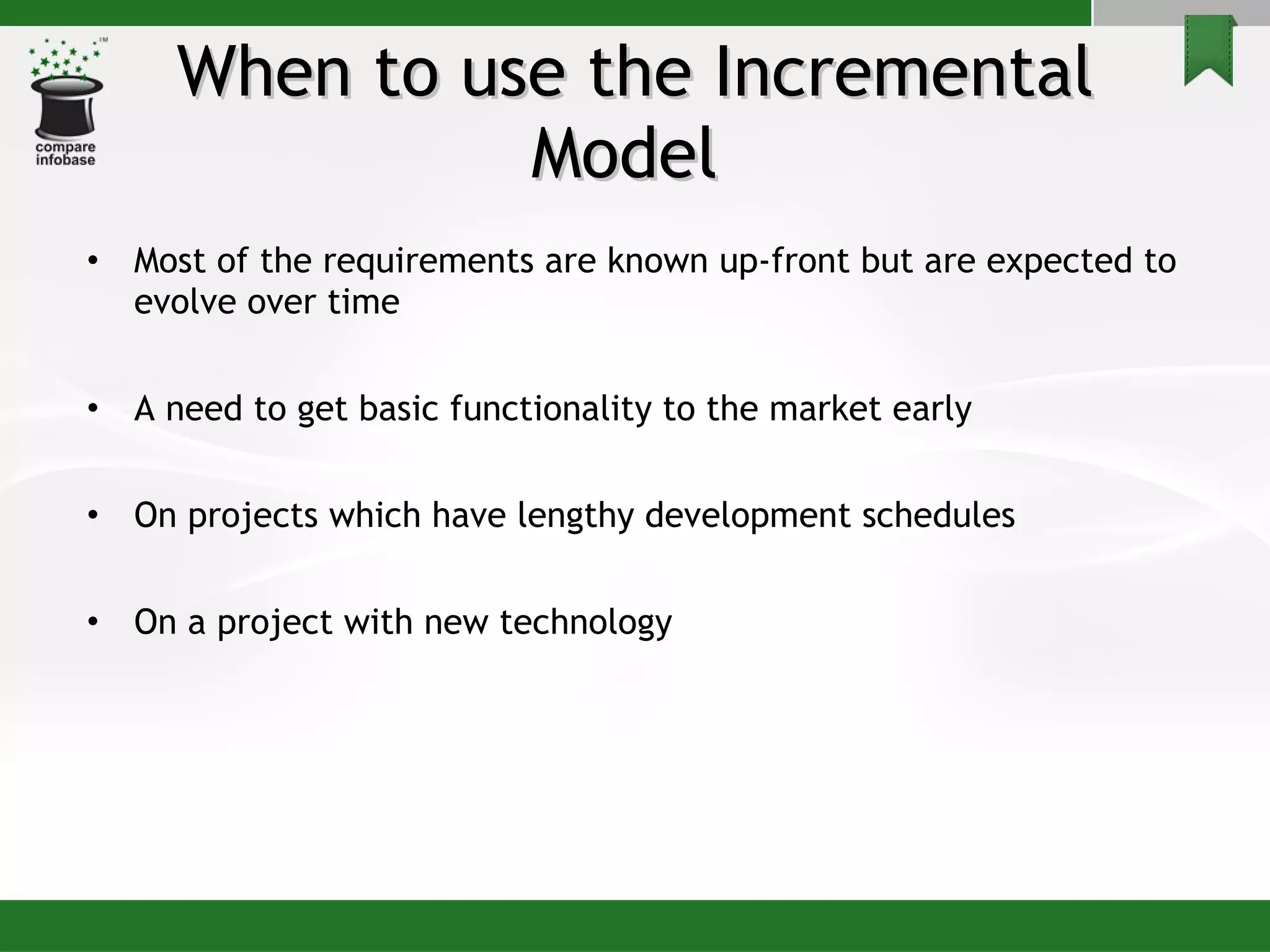 When to use the Incremental Model  Most of the requirements are known up-front but are expected to evolve over time A need to get basic functionality to the market early On projects which have lengthy development schedules On a project with new technology 