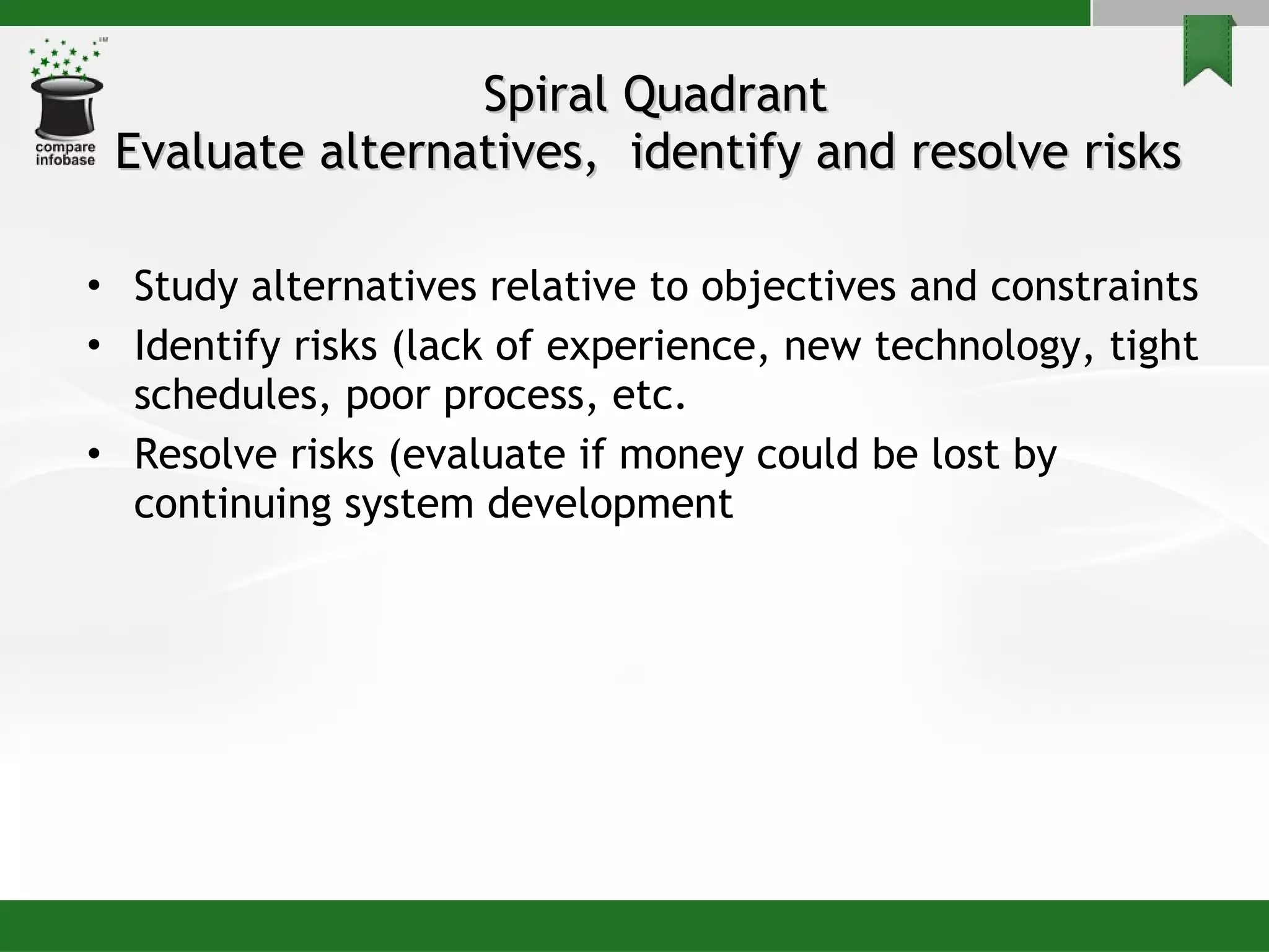 Spiral Quadrant Evaluate alternatives,  identify and resolve risks  Study alternatives relative to objectives and constraints Identify risks (lack of experience, new technology, tight schedules, poor process, etc. Resolve risks (evaluate if money could be lost by continuing system development 