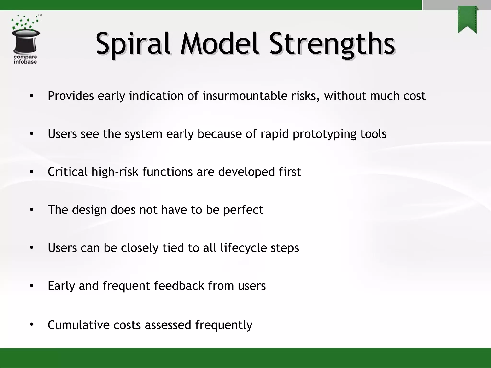Spiral Model Strengths Provides early indication of insurmountable risks, without much cost Users see the system early because of rapid prototyping tools Critical high-risk functions are developed first The design does not have to be perfect  Users can be closely tied to all lifecycle steps Early and frequent feedback from users Cumulative costs assessed frequently   