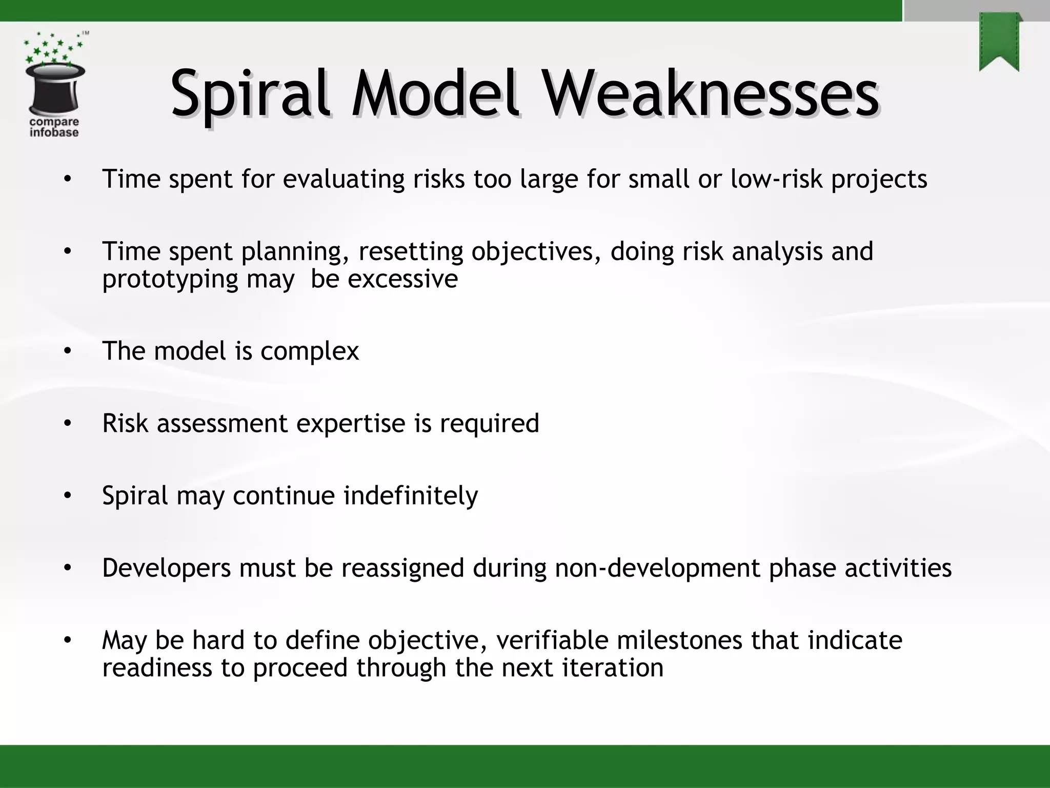 Spiral Model Weaknesses Time spent for evaluating risks too large for small or low-risk projects Time spent planning, resetting objectives, doing risk analysis and prototyping may  be excessive The model is complex  Risk assessment expertise is required Spiral may continue indefinitely Developers must be reassigned during non-development phase activities May be hard to define objective, verifiable milestones that indicate readiness to proceed through the next iteration 