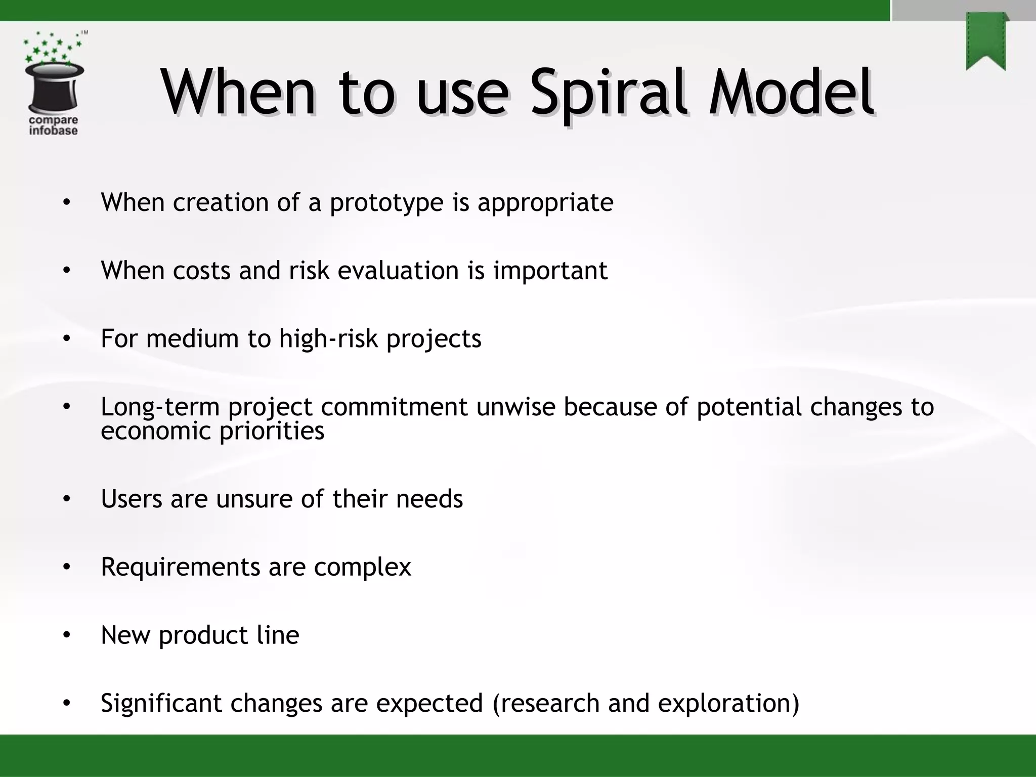 When to use Spiral Model When creation of a prototype is appropriate When costs and risk evaluation is important For medium to high-risk projects Long-term project commitment unwise because of potential changes to economic priorities Users are unsure of their needs Requirements are complex New product line  Significant changes are expected (research and exploration) 