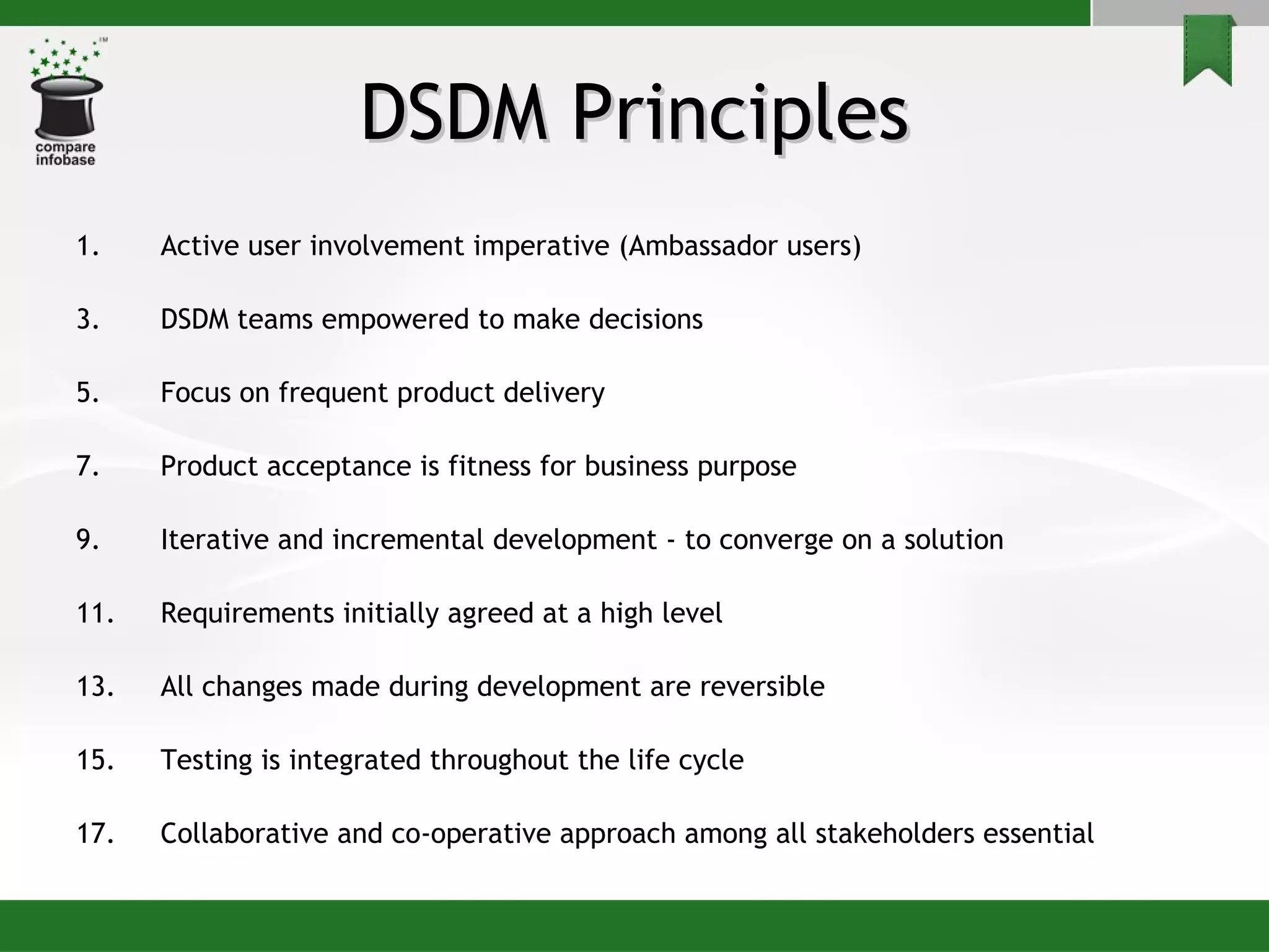 DSDM Principles Active user involvement imperative (Ambassador users) DSDM teams empowered to make decisions Focus on frequent product delivery Product acceptance is fitness for business purpose Iterative and incremental development - to converge on a solution Requirements initially agreed at a high level All changes made during development are reversible Testing is integrated throughout the life cycle Collaborative and co-operative approach among all stakeholders essential 