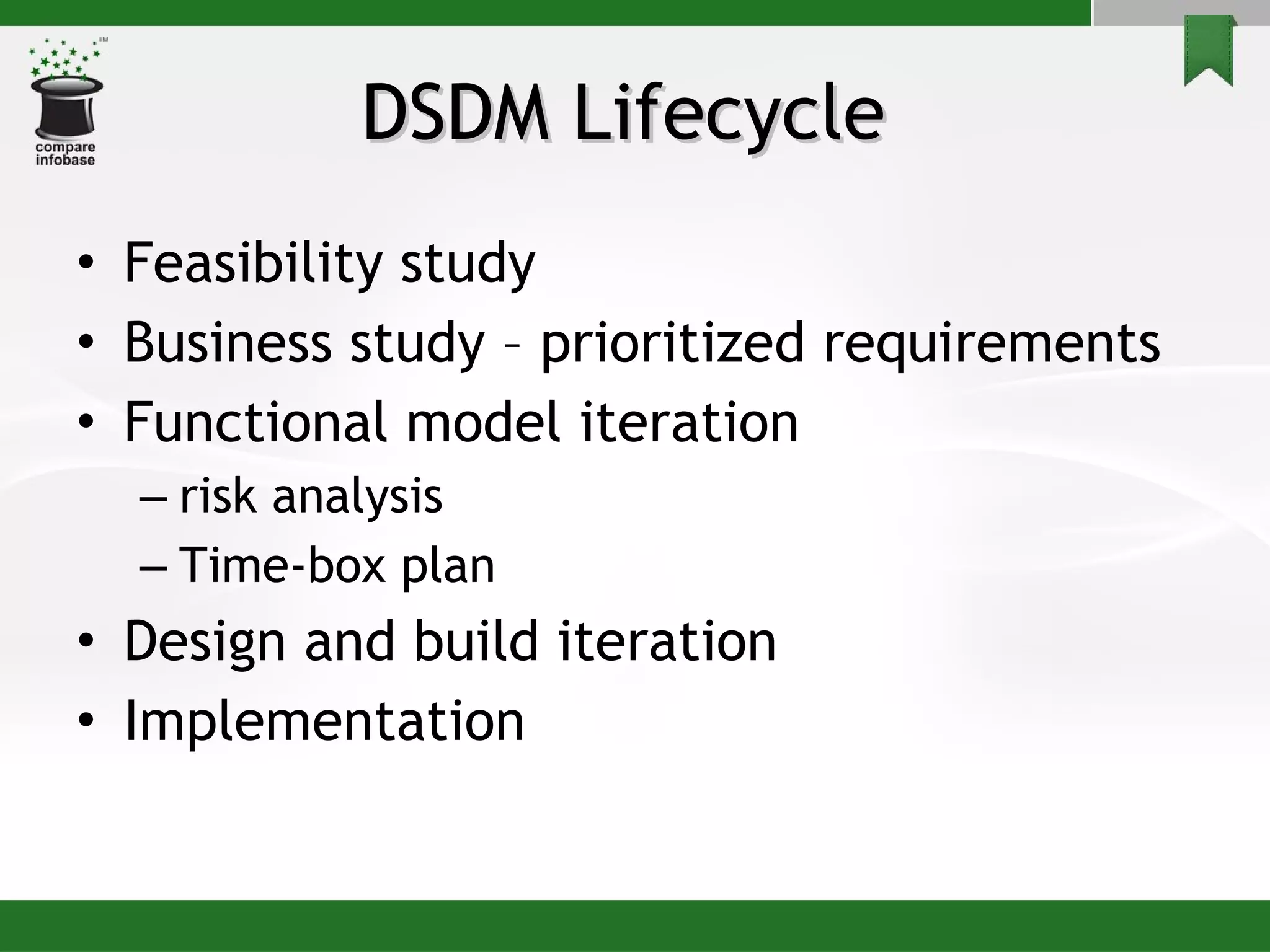 DSDM Lifecycle  Feasibility study Business study – prioritized requirements Functional model iteration risk analysis Time-box plan Design and build iteration Implementation 
