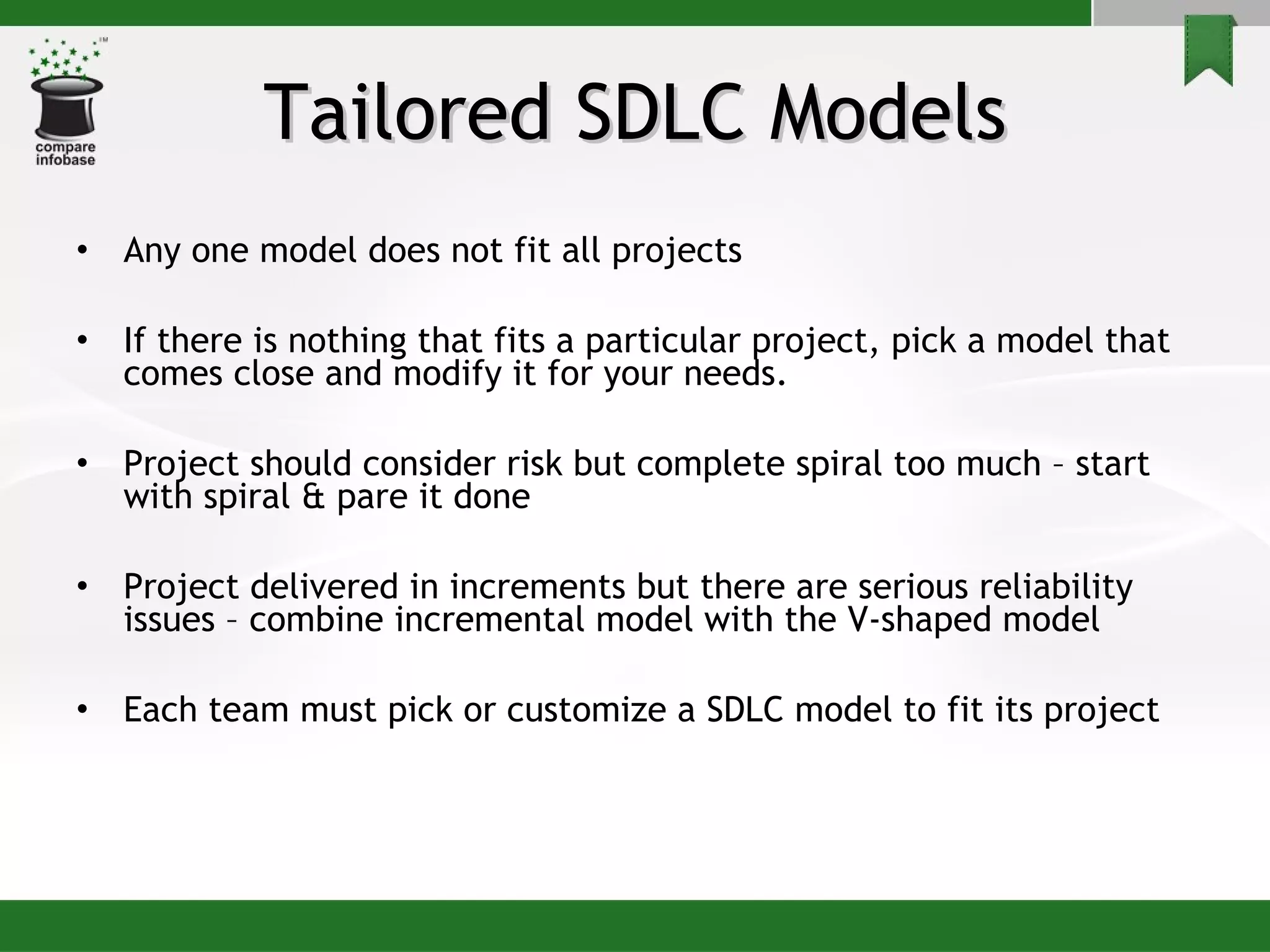 Tailored SDLC Models Any one model does not fit all projects If there is nothing that fits a particular project, pick a model that comes close and modify it for your needs. Project should consider risk but complete spiral too much – start with spiral & pare it done Project delivered in increments but there are serious reliability issues – combine incremental model with the V-shaped model Each team must pick or customize a SDLC model to fit its project 