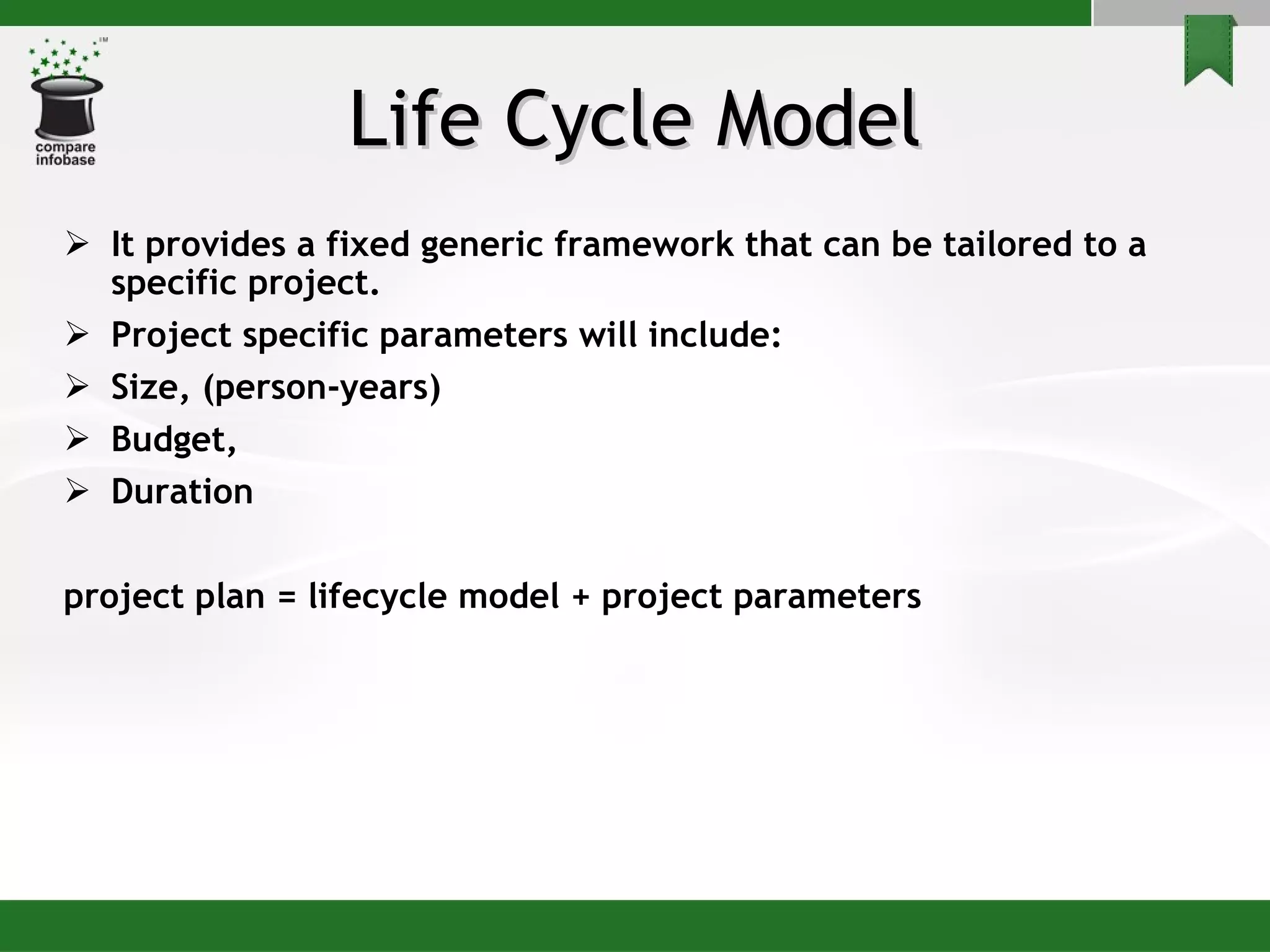 Life Cycle Model It provides a fixed generic framework that can be tailored to a specific project. Project specific parameters will include: Size, (person-years) Budget, Duration project plan = lifecycle model + project parameters 