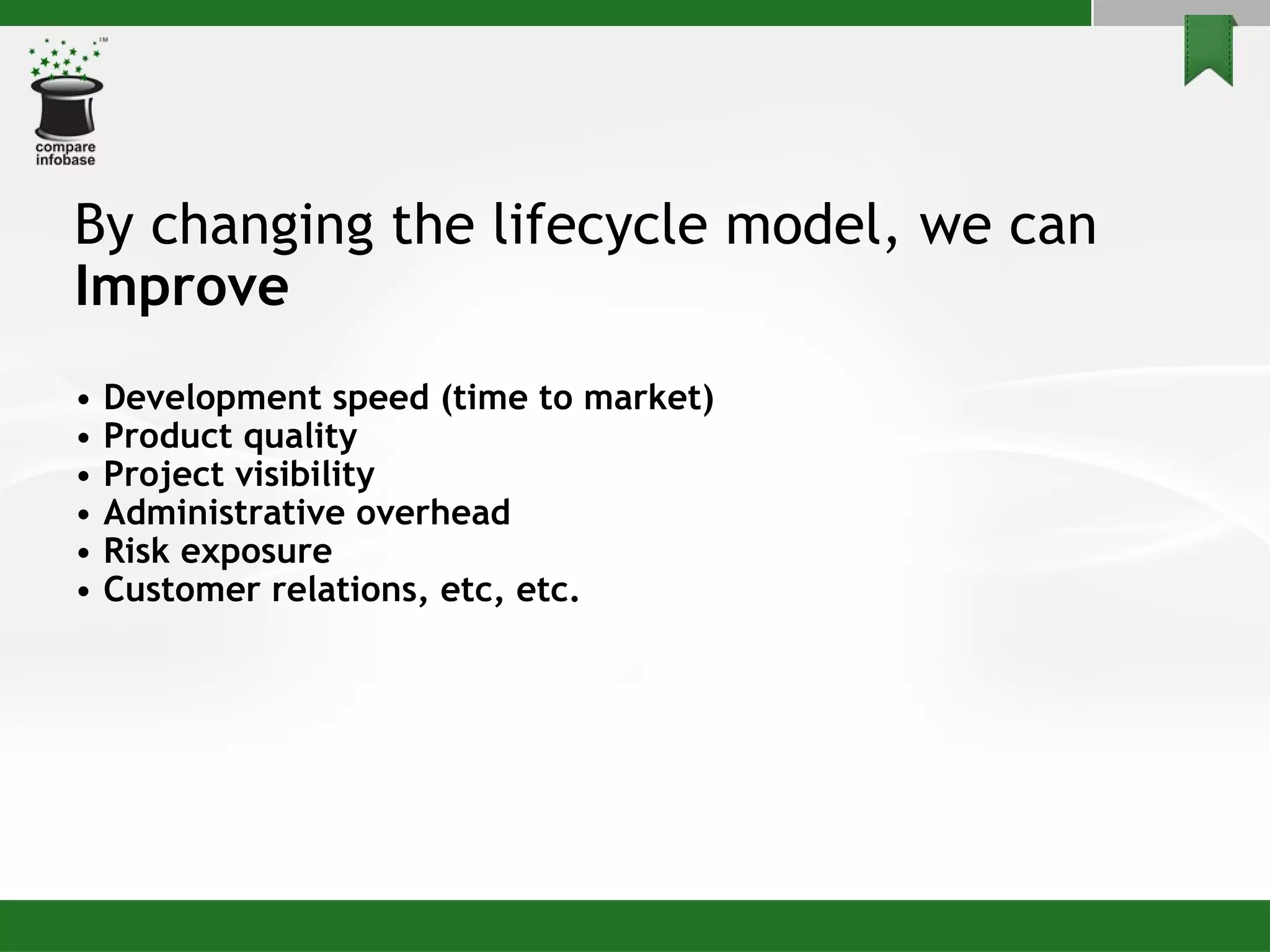 By changing the lifecycle model, we can Improve  •  Development speed (time to market) •  Product quality •  Project visibility •  Administrative overhead •  Risk exposure •  Customer relations, etc, etc. 