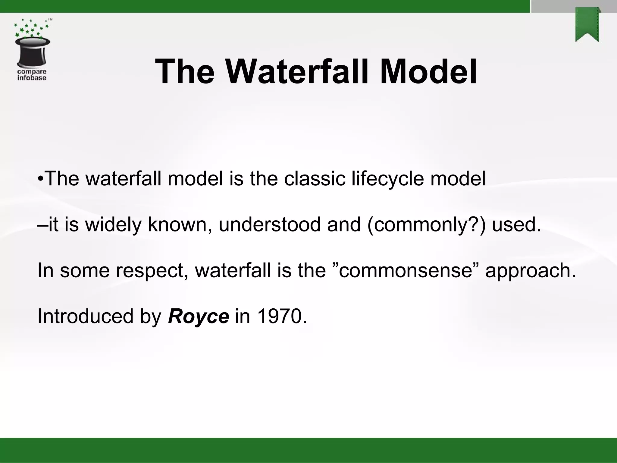 The Waterfall Model • The waterfall model is the classic lifecycle model – it is widely known, understood and (commonly?) used. In some respect, waterfall is the ”commonsense” approach. Introduced by  Royce   in 1970. 