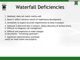 Waterfall Deficiencies 1. Idealised, does not match reality well. 2. Doesn’t reflect iterative nature of exploratory development. 3. Unrealistic to expect accurate requirements so early in project 4. Software is delivered late in project, delays discovery of serious errors. 5. Difficult to integrate risk management 6. Difficult and expensive to make changes to documents, ”swimming upstream”. 7. Significant administrative overhead,  costly for small teams and projects. 