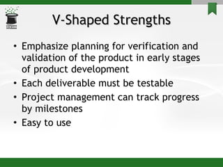 V-Shaped Strengths Emphasize planning for verification and validation of the product in early stages of product development Each deliverable must be testable Project management can track progress by milestones Easy to use 