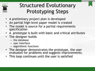 Structured Evolutionary Prototyping Steps A preliminary project plan is developed An partial high-level paper model is created The model is source for a partial requirements specification A  prototype is built with basic and critical attributes The designer builds  the database  user interface  algorithmic functions The designer demonstrates the prototype, the user evaluates for problems and suggests improvements. This loop continues until the user is satisfied 
