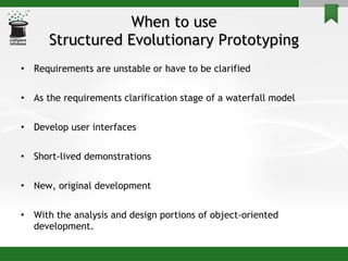 When to use Structured Evolutionary Prototyping Requirements are unstable or have to be clarified  As the requirements clarification stage of a waterfall model Develop user interfaces Short-lived demonstrations  New, original development With the analysis and design portions of object-oriented development. 