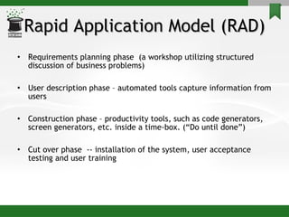Rapid Application Model (RAD) Requirements planning phase  (a workshop utilizing structured discussion of business problems) User description phase – automated tools capture information from users Construction phase – productivity tools, such as code generators, screen generators, etc. inside a time-box. (“Do until done”) Cut over phase  -- installation of the system, user acceptance testing and user training 