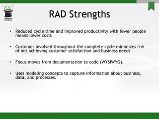 RAD Strengths Reduced cycle time and improved productivity with fewer people means lower costs Customer involved throughout the complete cycle minimizes risk of not achieving customer satisfaction and business needs Focus moves from documentation to code (WYSIWYG). Uses modeling concepts to capture information about business, data, and processes. 