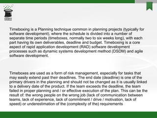 Timeboxing is a Planning technique common in planning projects (typically for software development), where the schedule is divided into a number of separate time periods (timeboxes, normally two to six weeks long), with each part having its own deliverables, deadline and budget. Timeboxing is a core aspect of rapid application development (RAD) software development processes such as dynamic systems development method (DSDM) and agile software development. Timeboxes are used as a form of risk management, especially for tasks that may easily extend past their deadlines. The end date (deadline) is one of the primary drivers in the planning and should not be changed as it is usually linked to a delivery date of the product. If the team exceeds the deadline, the team failed in proper planning and / or effective execution of the plan. This can be the result of: the wrong people on the wrong job (lack of communication between teams, lack of experience, lack of commitment / drive / motivation, lack of speed) or underestimation of the (complexity of the) requirements 