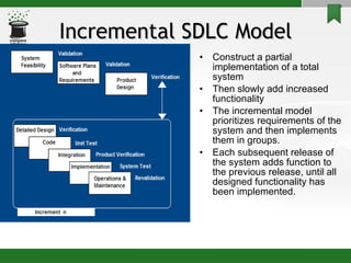 Incremental SDLC Model Construct a partial implementation of a total system  Then slowly add increased functionality The incremental model prioritizes requirements of the system and then implements them in groups. Each subsequent release of the system adds function to the previous release, until all designed functionality has been implemented. 