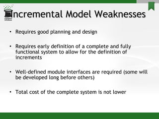 Incremental Model Weaknesses  Requires good planning and design Requires early definition of a complete and fully functional system to allow for the definition of increments Well-defined module interfaces are required (some will be developed long before others) Total cost of the complete system is not lower 