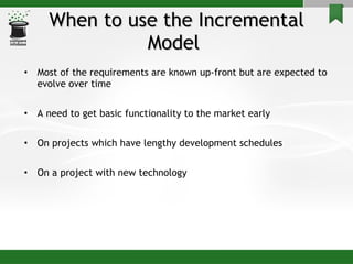 When to use the Incremental Model  Most of the requirements are known up-front but are expected to evolve over time A need to get basic functionality to the market early On projects which have lengthy development schedules On a project with new technology 