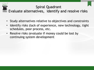 Spiral Quadrant Evaluate alternatives,  identify and resolve risks  Study alternatives relative to objectives and constraints Identify risks (lack of experience, new technology, tight schedules, poor process, etc. Resolve risks (evaluate if money could be lost by continuing system development 