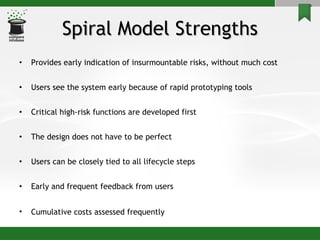 Spiral Model Strengths Provides early indication of insurmountable risks, without much cost Users see the system early because of rapid prototyping tools Critical high-risk functions are developed first The design does not have to be perfect  Users can be closely tied to all lifecycle steps Early and frequent feedback from users Cumulative costs assessed frequently   