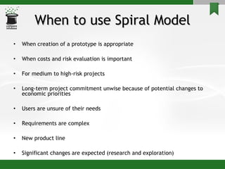 When to use Spiral Model When creation of a prototype is appropriate When costs and risk evaluation is important For medium to high-risk projects Long-term project commitment unwise because of potential changes to economic priorities Users are unsure of their needs Requirements are complex New product line  Significant changes are expected (research and exploration) 