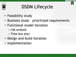 DSDM Lifecycle  Feasibility study Business study – prioritized requirements Functional model iteration risk analysis Time-box plan Design and build iteration Implementation 