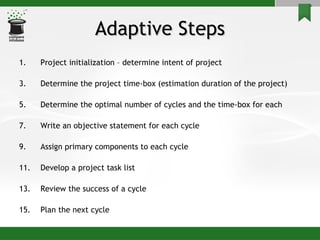 Adaptive Steps Project initialization – determine intent of project Determine the project time-box (estimation duration of the project) Determine the optimal number of cycles and the time-box for each Write an objective statement for each cycle Assign primary components to each cycle Develop a project task list Review the success of a cycle Plan the next cycle 