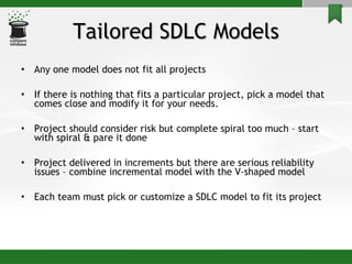 Tailored SDLC Models Any one model does not fit all projects If there is nothing that fits a particular project, pick a model that comes close and modify it for your needs. Project should consider risk but complete spiral too much – start with spiral & pare it done Project delivered in increments but there are serious reliability issues – combine incremental model with the V-shaped model Each team must pick or customize a SDLC model to fit its project 