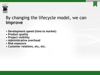 By changing the lifecycle model, we can Improve  •  Development speed (time to market) •  Product quality •  Project visibility •  Administrative overhead •  Risk exposure •  Customer relations, etc, etc. 